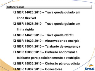  NBR 14626:2010 – Trava queda guiado em
linha flexível
 NBR 14627:2010 – Trava queda guiado em
linha rígida
 NBR 14628:2010 – Trava queda retrátil
 NBR 14629:2010 – Absorvedor de energia
 NBR 15834:2010 – Talabarte de segurança
 NBR 15836:2010 – Cinturão abdominal e
talabarte para posicionamento e restrição
 NBR 15835:2010 – Cinturão pára-quedista
 NBR 15837:2010 – Conectores
Estrutura atual
 