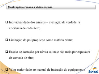 Atualizações comuns a várias normas
 Individualidade dos ensaios – avaliação da verdadeira
eficiência de cada item;
 Limitação do polipropileno como matéria prima;
 Ensaio de corrosão por névoa salina e não mais por espessura
de camada de zino;
 Valor maior dado ao manual de instrução do equipamento
 