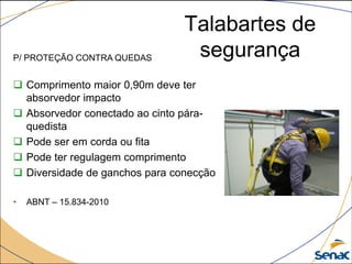 Talabartes de
segurançaP/ PROTEÇÃO CONTRA QUEDAS
 Comprimento maior 0,90m deve ter
absorvedor impacto
 Absorvedor conectado ao cinto pára-
quedista
 Pode ser em corda ou fita
 Pode ter regulagem comprimento
 Diversidade de ganchos para conecção
• ABNT – 15.834-2010
 
