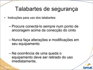 Talabartes de segurança
• Instruções para uso dos talabartes:
– Procure conectá-lo sempre num ponto de
ancoragem acima da conecção do cinto
– Nunca faça alterações e modificações em
seu equipamento
– Na ocorrência de uma queda o
equipamento deve ser retirado do uso
imediatamente,
“Que, en todo el mundo, hombres y mujeres puedan trabajar con seguridad...”
 