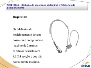 NBR 15835 – Cinturão de segurança abdominal e Talabartes de
posicionamento
Requisitos:
Os talabartes de
posicionamento devem
possuir um comprimento
máximo de 2 metros
exceto os descritos em
4.1.2.4 secção c que não
possui limite máximo.
 