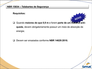 NBR 15834 – Talabartes de Segurança
Requisitos:
 Quando maiores do que 0,9 m e forem parte de um sistema anti-
queda, devem obrigatoriamente possuir um meio de absorção de
energia;
 Devem ser ensaiados conforme NBR 14629:2010.
 