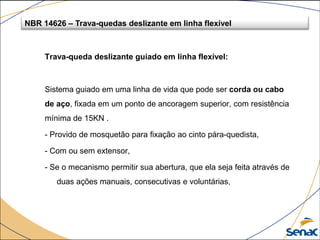 Trava-queda deslizante guiado em linha flexível:
Sistema guiado em uma linha de vida que pode ser corda ou cabo
de aço, fixada em um ponto de ancoragem superior, com resistência
mínima de 15KN .
- Provido de mosquetão para fixação ao cinto pára-quedista,
- Com ou sem extensor,
- Se o mecanismo permitir sua abertura, que ela seja feita através de
duas ações manuais, consecutivas e voluntárias,
NBR 14626 – Trava-quedas deslizante em linha flexível
 