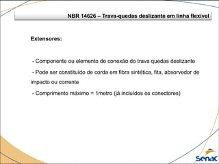 Extensores:
- Componente ou elemento de conexão do trava quedas deslizante
- Pode ser constituído de corda em fibra sintética, fita, absorvedor de
impacto ou corrente
- Comprimento máximo = 1metro (já incluídos os conectores)
NBR 14626 – Trava-quedas deslizante em linha flexível
 