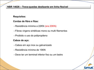 Requisitos:
Cordas de fibra e fitas:
- Resistência mínima a 22KN (era 20KN)
- Fibras virgens sintéticas mono ou multi filamentos
- Proibido o uso do polipropileno
Cabos de aço:
- Cabos em aço inox ou galvanizado
- Resistência mínima de 15KN
- Deve ter um terminal inferior fixo ou um lastro
NBR 14626 – Trava-quedas deslizante em linha flexível
 