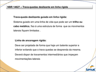 Trava-queda deslizante guiado em linha rígida:
Sistema guiado em uma linha de vida que pode ser um trilho ou
cabo metálico, fixo à uma estrutura de forma que os movimentos
laterais fiquem limitados .
NBR 14627 – Trava-quedas deslizante em linha rígida
Linha de ancoragem rígida:
Deve ser projetada de forma que haja um batente superior e
inferior evitando que o trava quedas se desprenda da mesma.
Deverá dispor de travamentos intermedíários que impeçam
movimentações laterais
 