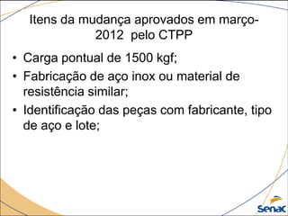 Itens da mudança aprovados em março-
2012 pelo CTPP
• Carga pontual de 1500 kgf;
• Fabricação de aço inox ou material de
resistência similar;
• Identificação das peças com fabricante, tipo
de aço e lote;
 
