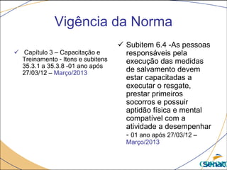 Vigência da Norma
 Capítulo 3 – Capacitação e
Treinamento - Itens e subitens
35.3.1 a 35.3.8 -01 ano após
27/03/12 – Março/2013
 Subitem 6.4 -As pessoas
responsáveis pela
execução das medidas
de salvamento devem
estar capacitadas a
executar o resgate,
prestar primeiros
socorros e possuir
aptidão física e mental
compatível com a
atividade a desempenhar
- 01 ano após 27/03/12 –
Março/2013
CPR/MG
 