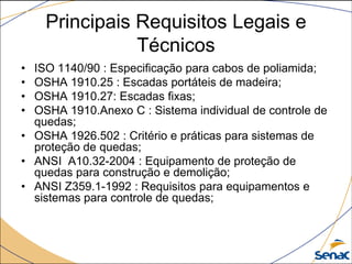 Principais Requisitos Legais e
Técnicos
• ISO 1140/90 : Especificação para cabos de poliamida;
• OSHA 1910.25 : Escadas portáteis de madeira;
• OSHA 1910.27: Escadas fixas;
• OSHA 1910.Anexo C : Sistema individual de controle de
quedas;
• OSHA 1926.502 : Critério e práticas para sistemas de
proteção de quedas;
• ANSI A10.32-2004 : Equipamento de proteção de
quedas para construção e demolição;
• ANSI Z359.1-1992 : Requisitos para equipamentos e
sistemas para controle de quedas;
 
