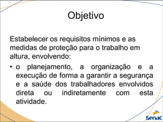 Objetivo
Estabelecer os requisitos mínimos e as
medidas de proteção para o trabalho em
altura, envolvendo:
• o planejamento, a organização e a
execução de forma a garantir a segurança
e a saúde dos trabalhadores envolvidos
direta ou indiretamente com esta
atividade.
 