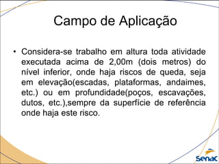 Campo de Aplicação
• Considera-se trabalho em altura toda atividade
executada acima de 2,00m (dois metros) do
nível inferior, onde haja riscos de queda, seja
em elevação(escadas, plataformas, andaimes,
etc.) ou em profundidade(poços, escavações,
dutos, etc.),sempre da superfície de referência
onde haja este risco.
 