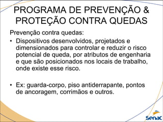 PROGRAMA DE PREVENÇÃO &
PROTEÇÃO CONTRA QUEDAS
Prevenção contra quedas:
• Dispositivos desenvolvidos, projetados e
dimensionados para controlar e reduzir o risco
potencial de queda, por atributos de engenharia
e que são posicionados nos locais de trabalho,
onde existe esse risco.
• Ex: guarda-corpo, piso antiderrapante, pontos
de ancoragem, corrimãos e outros.
 