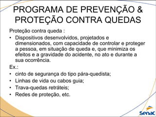 PROGRAMA DE PREVENÇÃO &
PROTEÇÃO CONTRA QUEDAS
Proteção contra queda :
• Dispositivos desenvolvidos, projetados e
dimensionados, com capacidade de controlar e proteger
a pessoa, em situação de queda e, que minimiza os
efeitos e a gravidade do acidente, no ato e durante a
sua ocorrência.
Ex.:
• cinto de segurança do tipo pára-quedista;
• Linhas de vida ou cabos guia;
• Trava-quedas retráteis;
• Redes de proteção, etc.
 