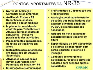 PONTOS IMPORTANTES DA NR-35
 Norma de Aplicação
Gerencial pelas Empresas
 Análise de Riscos - AR
Reconhecer, analisar,
planejar e adotar medidas
 Implementar medidas de
controle para Trabalhos em
Altura e outras medidas de
segurança – inclusive
paralisação das atividades
 Procedimentos operacionais
de rotina de trabalhos em
altura
 Sistemática para autorização
em Trabalhos em Altura e
Supervisão
 Atividades não rotineiras
devem autorizadas e ter
Permissão de Trabalho - PT
 Informações e Comunicação
 Treinamentos e Capacitação dos
Trabalhadores
 Avaliação detalhada do estado
de saúde dos trabalhadores que
exercem atividade em altura –
PCMSO e exames médicos
solicitados
 Registro na ficha da aptidão,
capacitação para trabalho em
altura
 Especificação de EPI, acessórios
e sistemas de ancoragem com
carga, conforto, eficiência e
inspeção
 Condutas de emergência,
salvamento, resgate e primeiros
socorros com pessoas aptas e
capacitadas
CPR/MG
 