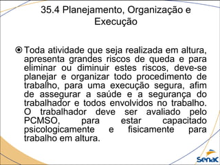35.4 Planejamento, Organização e
Execução
Toda atividade que seja realizada em altura,
apresenta grandes riscos de queda e para
eliminar ou diminuir estes riscos, deve-se
planejar e organizar todo procedimento de
trabalho, para uma execução segura, afim
de assegurar a saúde e a segurança do
trabalhador e todos envolvidos no trabalho.
O trabalhador deve ser avaliado pelo
PCMSO, para estar capacitado
psicologicamente e fisicamente para
trabalho em altura.
 