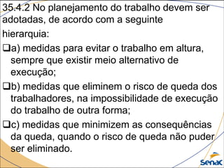 35.4.2 No planejamento do trabalho devem ser
adotadas, de acordo com a seguinte
hierarquia:
a) medidas para evitar o trabalho em altura,
sempre que existir meio alternativo de
execução;
b) medidas que eliminem o risco de queda dos
trabalhadores, na impossibilidade de execução
do trabalho de outra forma;
c) medidas que minimizem as consequências
da queda, quando o risco de queda não puder
ser eliminado.
 
