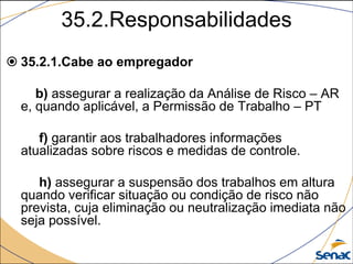 35.2.Responsabilidades
 35.2.1.Cabe ao empregador
b) assegurar a realização da Análise de Risco – AR
e, quando aplicável, a Permissão de Trabalho – PT
f) garantir aos trabalhadores informações
atualizadas sobre riscos e medidas de controle.
h) assegurar a suspensão dos trabalhos em altura
quando verificar situação ou condição de risco não
prevista, cuja eliminação ou neutralização imediata não
seja possível.
 