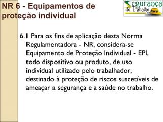 NR 6 - Equipamentos de
proteção individual

    6.1 Para os fins de aplicação desta Norma
      Regulamentadora - NR, considera-se
      Equipamento de Proteção Individual - EPI,
      todo dispositivo ou produto, de uso
      individual utilizado pelo trabalhador,
      destinado à proteção de riscos suscetíveis de
      ameaçar a segurança e a saúde no trabalho.
 