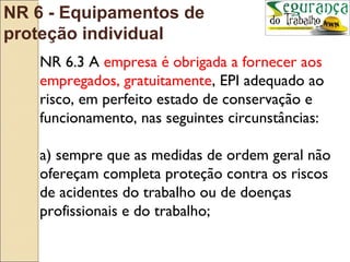 NR 6 - Equipamentos de
proteção individual
   NR 6.3 A empresa é obrigada a fornecer aos
   empregados, gratuitamente, EPI adequado ao
   risco, em perfeito estado de conservação e
   funcionamento, nas seguintes circunstâncias:

   a) sempre que as medidas de ordem geral não
   ofereçam completa proteção contra os riscos
   de acidentes do trabalho ou de doenças
   profissionais e do trabalho;
 