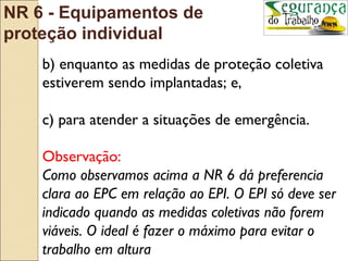 NR 6 - Equipamentos de
proteção individual
    b) enquanto as medidas de proteção coletiva
    estiverem sendo implantadas; e,

    c) para atender a situações de emergência.

    Observação:
    Como observamos acima a NR 6 dá preferencia
    clara ao EPC em relação ao EPI. O EPI só deve ser
    indicado quando as medidas coletivas não forem
    viáveis. O ideal é fazer o máximo para evitar o
    trabalho em altura
 