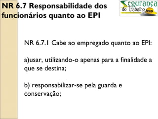 NR 6.7 Responsabilidade dos
funcionários quanto ao EPI


     NR 6.7.1 Cabe ao empregado quanto ao EPI:

     a)usar, utilizando-o apenas para a finalidade a
     que se destina;

     b) responsabilizar-se pela guarda e
     conservação;
 