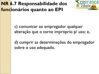 NR 6.7 Responsabilidade dos
funcionários quanto ao EPI


     c) comunicar ao empregador qualquer
     alteração que o torne impróprio p/ uso; e,

     d) cumprir as determinações do empregador
     sobre o uso adequado.
 