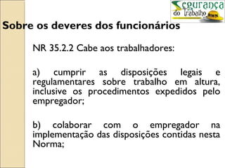 Sobre os deveres dos funcionários
     NR 35.2.2 Cabe aos trabalhadores:

     a) cumprir as disposições legais e
     regulamentares sobre trabalho em altura,
     inclusive os procedimentos expedidos pelo
     empregador;

     b) colaborar com o empregador na
     implementação das disposições contidas nesta
     Norma;
 