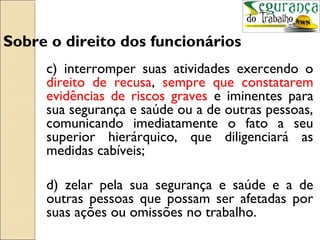Sobre o direito dos funcionários
     c) interromper suas atividades exercendo o
     direito de recusa, sempre que constatarem
     evidências de riscos graves e iminentes para
     sua segurança e saúde ou a de outras pessoas,
     comunicando imediatamente o fato a seu
     superior hierárquico, que diligenciará as
     medidas cabíveis;

     d) zelar pela sua segurança e saúde e a de
     outras pessoas que possam ser afetadas por
     suas ações ou omissões no trabalho.
 