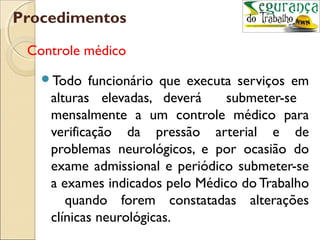 Procedimentos

 Controle médico
   Todo   funcionário que executa serviços em
    alturas elevadas, deverá     submeter-se
    mensalmente a um controle médico para
    verificação da pressão arterial e de
    problemas neurológicos, e por ocasião do
    exame admissional e periódico submeter-se
    a exames indicados pelo Médico do Trabalho
       quando forem constatadas alterações
    clínicas neurológicas.
 