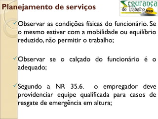 Planejamento de serviços
   Observar   as condições físicas do funcionário. Se
    o mesmo estiver com a mobilidade ou equilíbrio
    reduzido, não permitir o trabalho;

   Observar    se o calçado do funcionário é o
    adequado;

   Segundo   a NR 35.6. o empregador deve
    providenciar equipe qualificada para casos de
    resgate de emergência em altura;
 