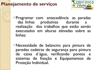 Planejamento de serviços

      Programar  com antecedência as paradas
        das linhas produtivas    durante a
      realização dos trabalhos que estão sendo
      executados em alturas elevadas sobre as
      linhas;

      Necessidade de balancins para pintura de
      paredes cadeiras de segurança para pintura
      de caixa d´água, verificando pontos e
      sistemas de fixação e Equipamentos de
      Proteção Individual.
 