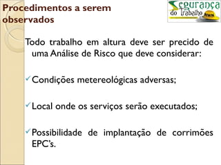 Procedimentos a serem
observados

    Todo trabalho em altura deve ser precido de
     uma Análise de Risco que deve considerar:

     Condições    metereológicas adversas;

     Local   onde os serviços serão executados;

     Possibilidade   de implantação de corrimões
     EPC’s.
 