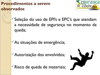 Procedimentos a serem
observados

     Seleçãodo uso de EPI’s e EPC’s que atendam
     a necessidade de segurança no momento da
     queda;

     As   situações de emergência;

     Autorização   dos envolvidos;

     Risco   de queda de materiais;
 
