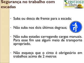 Segurança no trabalho com
escadas

    -   Suba ou desca de frente para a escada;

    -   Não suba nos dois últimos degraus;

    -   Não suba estadas carregando cargas manuais.
        Para esse fim use algum meio de transporte
        apropriado.

    -   Não esqueça que o cinto é obrigatório em
        trabalhos acima de 2 metros
 