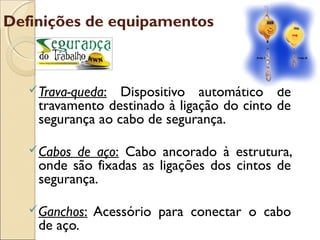 Definições de equipamentos



    Trava-queda: Dispositivo automático de
    travamento destinado à ligação do cinto de
    segurança ao cabo de segurança.

    Cabosde aço: Cabo ancorado à estrutura,
    onde são fixadas as ligações dos cintos de
    segurança.

    Ganchos:   Acessório para conectar o cabo
    de aço.
 