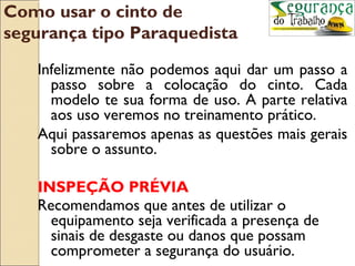 Como usar o cinto de
segurança tipo Paraquedista

   Infelizmente não podemos aqui dar um passo a
     passo sobre a colocação do cinto. Cada
     modelo te sua forma de uso. A parte relativa
     aos uso veremos no treinamento prático.
   Aqui passaremos apenas as questões mais gerais
     sobre o assunto.

   INSPEÇÃO PRÉVIA
   Recomendamos que antes de utilizar o
     equipamento seja verificada a presença de
     sinais de desgaste ou danos que possam
     comprometer a segurança do usuário.
 