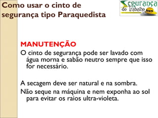 Como usar o cinto de
segurança tipo Paraquedista


    MANUTENÇÃO
    O cinto de segurança pode ser lavado com
     água morna e sabão neutro sempre que isso
     for necessário.

    A secagem deve ser natural e na sombra.
    Não seque na máquina e nem exponha ao sol
      para evitar os raios ultra-violeta.
 