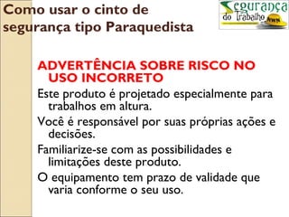 Como usar o cinto de
segurança tipo Paraquedista

    ADVERTÊNCIA SOBRE RISCO NO
      USO INCORRETO
    Este produto é projetado especialmente para
      trabalhos em altura.
    Você é responsável por suas próprias ações e
      decisões.
    Familiarize-se com as possibilidades e
      limitações deste produto.
    O equipamento tem prazo de validade que
      varia conforme o seu uso.
 