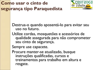 Como usar o cinto de
segurança tipo Paraquedista


    Destrua-o quando aposentá-lo para evitar seu
      uso no futuro.
    Utilize cordas, mosquetões e acessórios de
      qualidade assegurada para não comprometer
      seu cinto de segurança.
    Sempre use capacete.
    Procure manter-se atualizado, busque
      instruções qualificadas, cursos e
      treinamentos para trabalho em altura e
      resgate.
 