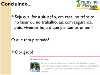 Concluindo...

    Seja qual for a situação, em casa, no trânsito,
     no laser ou no trabalho, aja com segurança,
     pois, vivemos hoje o que plantamos ontem!

    O que tem plantado?

    Obrigado!
 