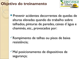 Objetivo do treinamento

    Prevenir  acidentes decorrentes de quedas de
     alturas elevadas quando do trabalho sobre
     telhados, pinturas de paredes, caixas d´água e
     chaminés, etc., provocados por:

     Rompimento    de telhas ou pisos de baixa
     resistência;

     Malposicionamento de dispositivos de
     segurança;
 