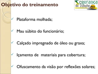 Objetivo do treinamento

      Plataforma molhada;

      Mau súbito do funcionário;

      Calçado impregnado de óleo ou graxa;

      Içamento de materiais para cobertura;

      Ofuscamento da visão por reflexões solares;
 