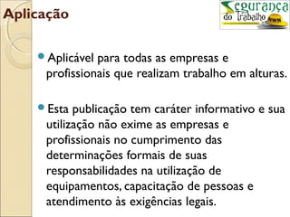 Aplicação

    Aplicável para todas as empresas e
     profissionais que realizam trabalho em alturas.

    Esta  publicação tem caráter informativo e sua
     utilização não exime as empresas e
     profissionais no cumprimento das
     determinações formais de suas
     responsabilidades na utilização de
     equipamentos, capacitação de pessoas e
     atendimento às exigências legais.
 