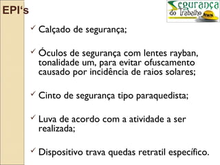 EPI‘s
         Calçado   de segurança;

         Óculos  de segurança com lentes rayban,
          tonalidade um, para evitar ofuscamento
          causado por incidência de raios solares;

         Cinto   de segurança tipo paraquedista;

         Luva  de acordo com a atividade a ser
          realizada;

         Dispositivo   trava quedas retratil específico.
 
