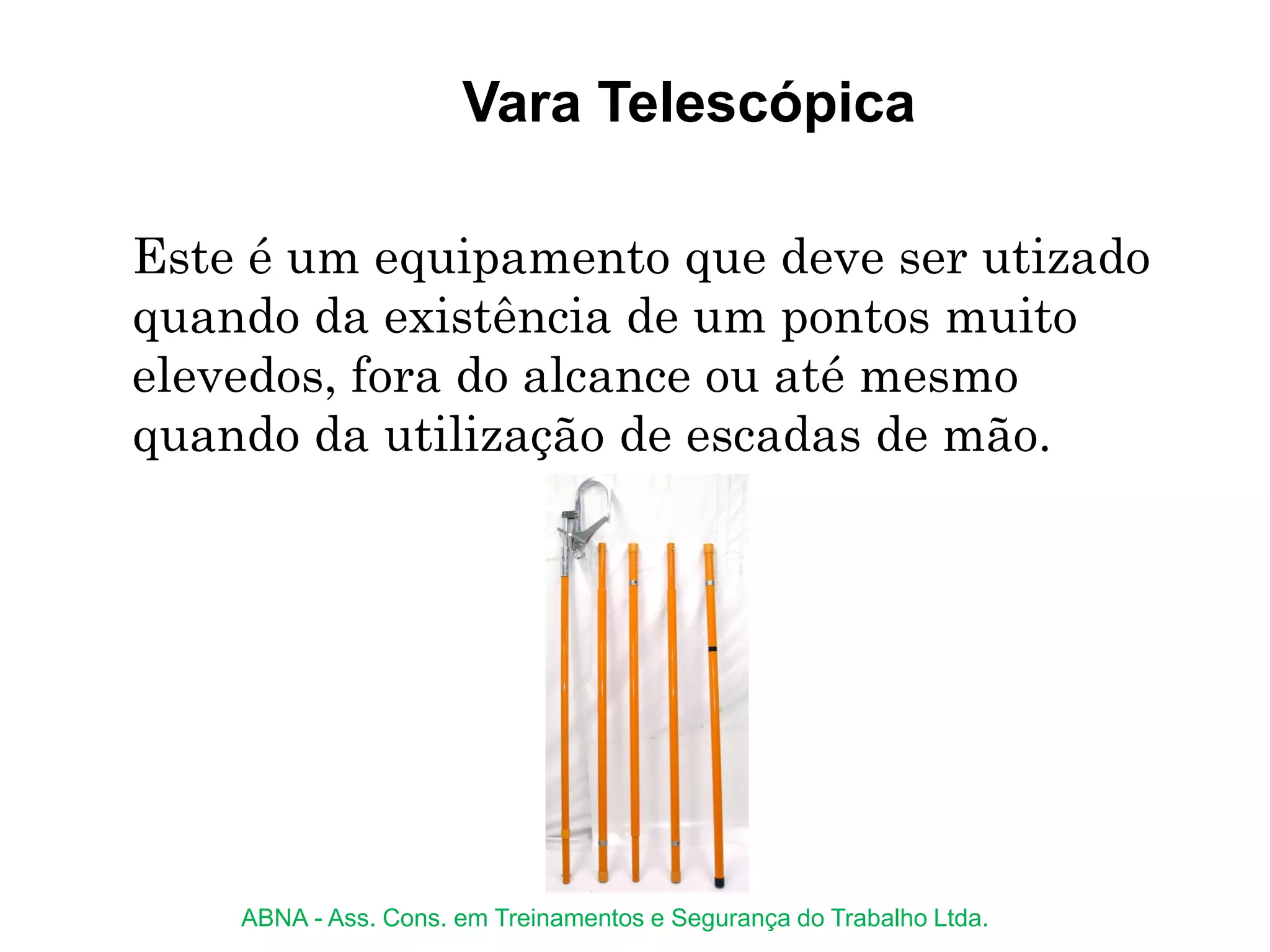 Vara Telescópica
Este é um equipamento que deve ser utizado
quando da existência de um pontos muito
elevedos, fora do alcance ou até mesmo
quando da utilização de escadas de mão.
ABNA - Ass. Cons. em Treinamentos e Segurança do Trabalho Ltda.
 