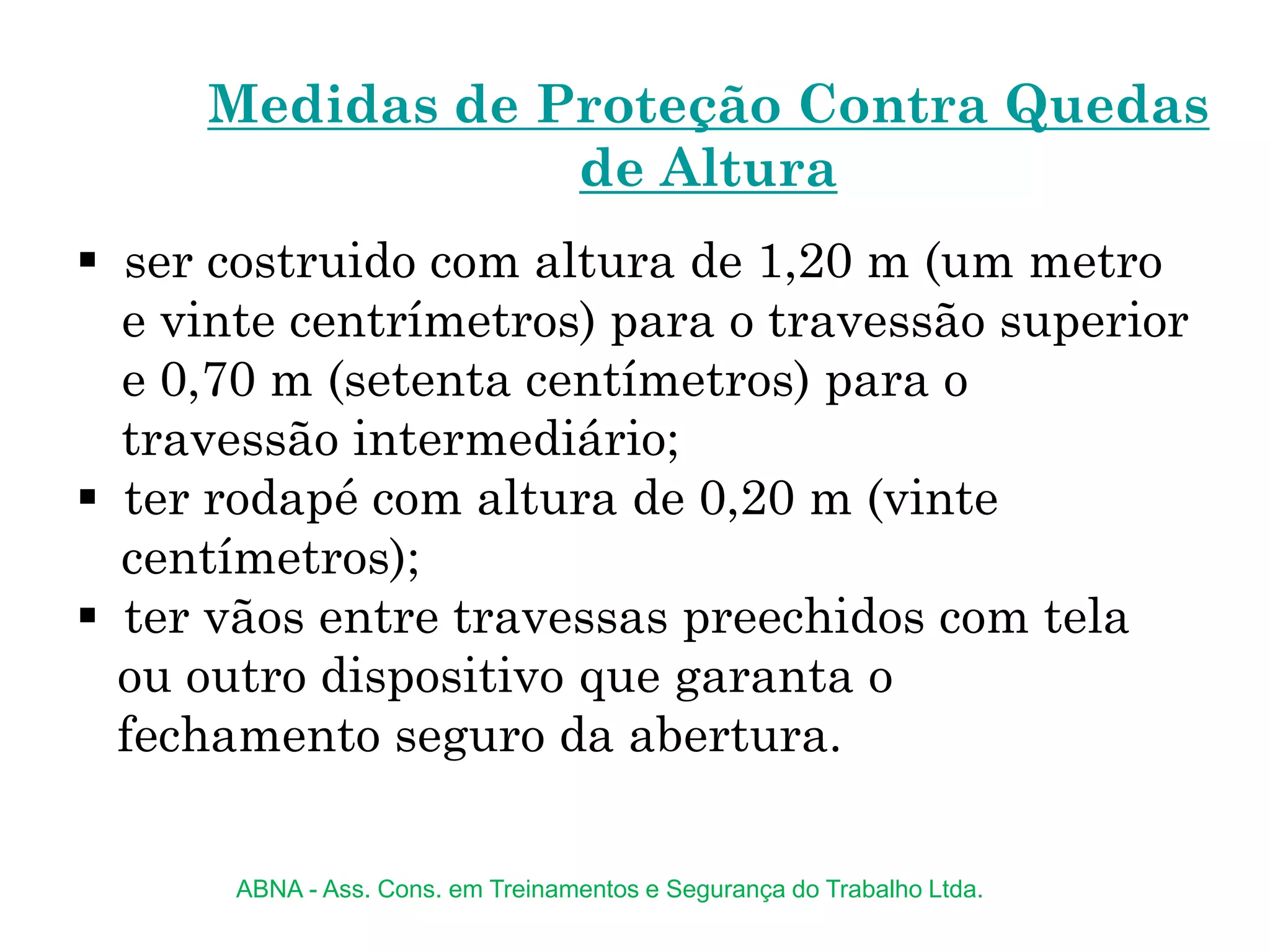  ser costruido com altura de 1,20 m (um metro
e vinte centrímetros) para o travessão superior
e 0,70 m (setenta centímetros) para o
travessão intermediário;
 ter rodapé com altura de 0,20 m (vinte
centímetros);
 ter vãos entre travessas preechidos com tela
ou outro dispositivo que garanta o
fechamento seguro da abertura.
Medidas de Proteção Contra Quedas
de Altura
ABNA - Ass. Cons. em Treinamentos e Segurança do Trabalho Ltda.
 
