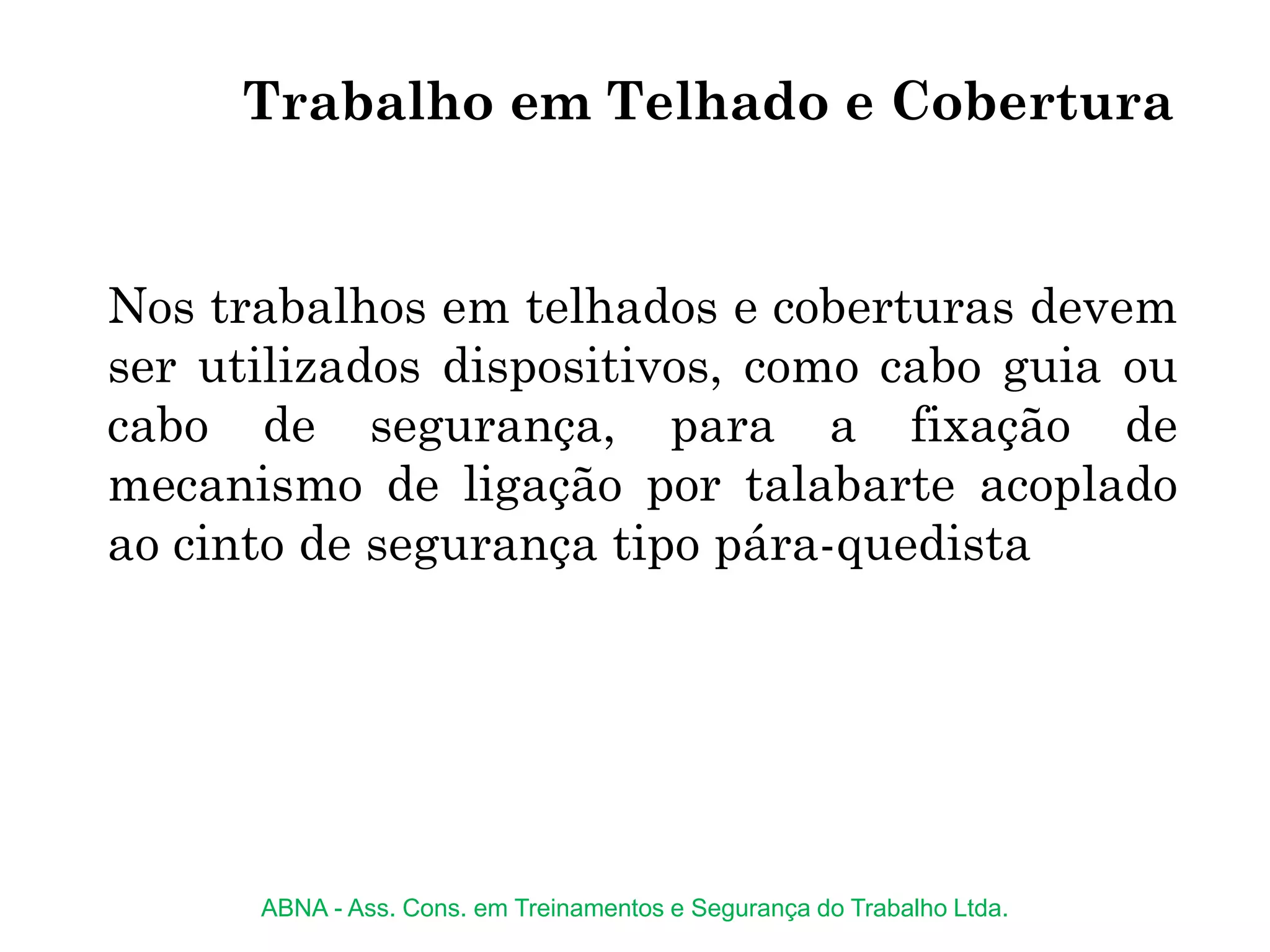 Trabalho em Telhado e Cobertura
Nos trabalhos em telhados e coberturas devem
ser utilizados dispositivos, como cabo guia ou
cabo de segurança, para a fixação de
mecanismo de ligação por talabarte acoplado
ao cinto de segurança tipo pára-quedista
ABNA - Ass. Cons. em Treinamentos e Segurança do Trabalho Ltda.
 