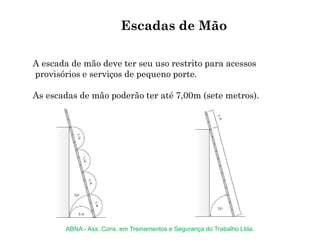 A escada de mão deve ter seu uso restrito para acessos
provisórios e serviços de pequeno porte.
As escadas de mão poderão ter até 7,00m (sete metros).
Escadas de Mão
ABNA - Ass. Cons. em Treinamentos e Segurança do Trabalho Ltda.
 