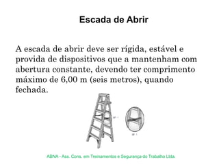 Escada de Abrir
A escada de abrir deve ser rígida, estável e
provida de dispositivos que a mantenham com
abertura constante, devendo ter comprimento
máximo de 6,00 m (seis metros), quando
fechada.
ABNA - Ass. Cons. em Treinamentos e Segurança do Trabalho Ltda.
 