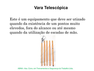 Vara Telescópica
Este é um equipamento que deve ser utizado
quando da existência de um pontos muito
elevedos, fora do alcance ou até mesmo
quando da utilização de escadas de mão.
ABNA - Ass. Cons. em Treinamentos e Segurança do Trabalho Ltda.
 